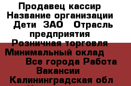 Продавец-кассир › Название организации ­ Дети, ЗАО › Отрасль предприятия ­ Розничная торговля › Минимальный оклад ­ 27 000 - Все города Работа » Вакансии   . Калининградская обл.,Калининград г.